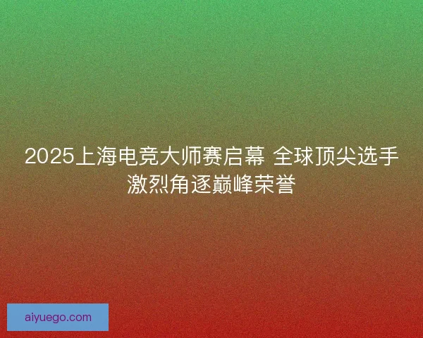 2025上海电竞大师赛启幕 全球顶尖选手激烈角逐巅峰荣誉