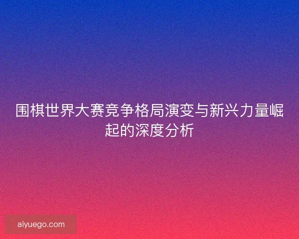 围棋世界大赛竞争格局演变与新兴力量崛起的深度分析